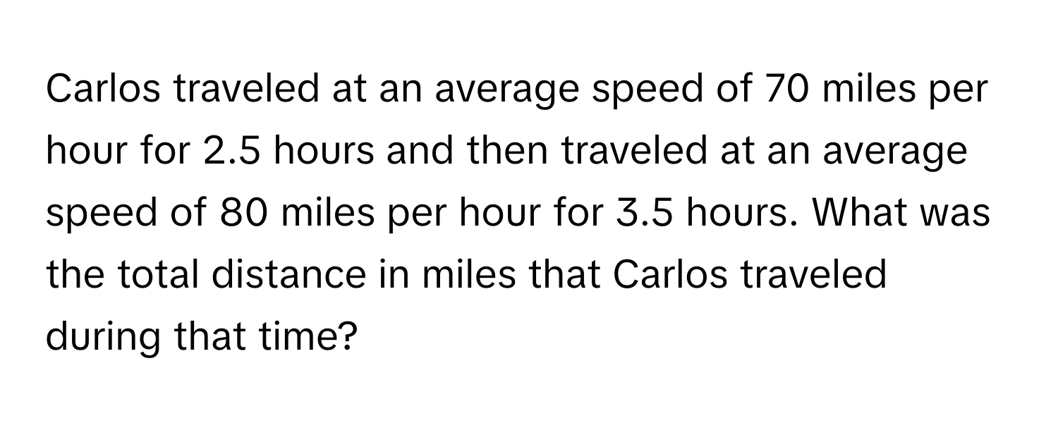 Carlos traveled at an average speed of 70 miles per hour for 2.5 hours and then traveled at an average speed of 80 miles per hour for 3.5 hours. What was the total distance in miles that Carlos traveled during that time?