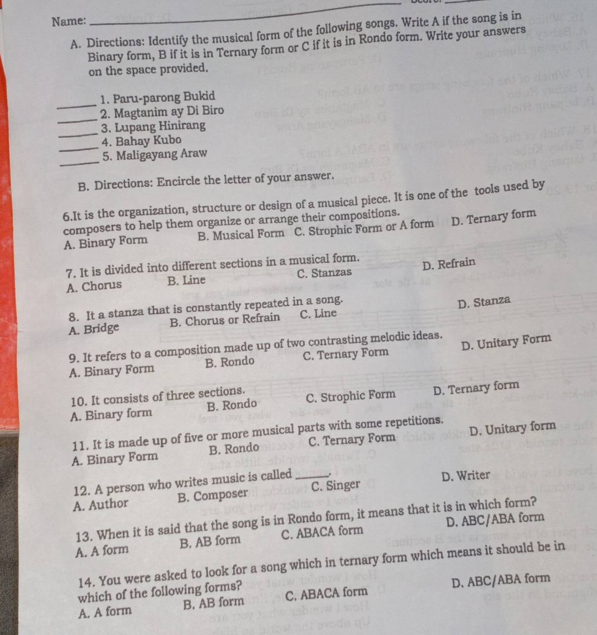 Name:
_
_
A. Directions: Identify the musical form of the following songs. Write A if the song is in
Binary form, B if it is in Ternary form or C if it is in Rondo form. Write your answers
on the space provided.
_
1. Paru-parong Bukid
_2. Magtanim ay Di Biro
_
3. Lupang Hinirang
_
4. Bahay Kubo
_
5. Maligayang Araw
B. Directions: Encircle the letter of your answer.
6.It is the organization, structure or design of a musical piece. It is one of the tools used by
composers to help them organize or arrange their compositions.
A. Binary Form B. Musical Form C. Strophic Form or A form D. Ternary form
D. Refrain
7. It is divided into different sections in a musical form.
A. Chorus B. Line C. Stanzas
8. It a stanza that is constantly repeated in a song.
D. Stanza
A. Bridge B. Chorus or Refrain C. Line
D. Unitary Form
9. It refers to a composition made up of two contrasting melodic ideas.
A. Binary Form B. Rondo C. Ternary Form
10. It consists of three sections.
A. Binary form B. Rondo C. Strophic Form D. Ternary form
11. It is made up of five or more musical parts with some repetitions.
A. Binary Form B. Rondo C. Ternary Form D. Unitary form
12. A person who writes music is called_
D. Writer
A. Author B. Composer C. Singer
13. When it is said that the song is in Rondo form, it means that it is in which form?
A. A form B. AB form C. ABACA form D. ABC/ABA form
14. You were asked to look for a song which in ternary form which means it should be in
which of the following forms?
A. A form B, AB form C. ABACA form D. ABC/ABA form