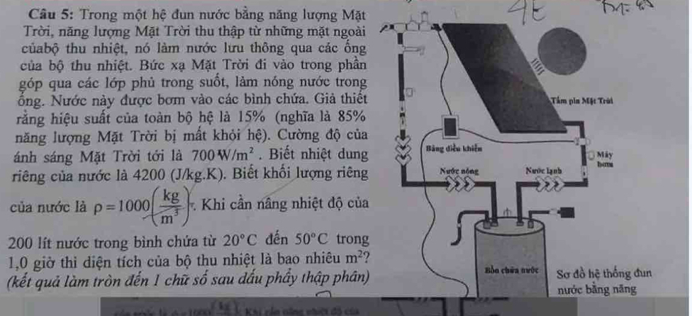 Trong một hệ đun nước bằng năng lượng Mặt 
Trời, năng lượng Mặt Trời thu thập từ những mặt ngoài 
củabộ thu nhiệt, nó làm nước lưu thông qua các ống 
của bộ thu nhiệt. Bức xạ Mặt Trời đi vào trong phần 
góp qua các lớp phủ trong suốt, làm nóng nước trong 
ổng. Nước này được bơm vào các bình chứa. Giả thiết 
rằng hiệu suất của toàn bộ hệ là 15% (nghĩa là 85%
năng lượng Mặt Trời bị mất khỏi hệ). Cường độ của 
ánh sáng Mặt Trời tới là 700W/m^2. Biết nhiệt dung 
riêng của nước là 4200 (J/kg.K). Biết khối lượng riêng 
của nước là rho =1000( kg/m^3 ) Khi cần nâng nhiệt độ của
200 lít nước trong bình chứa từ 20°C đến 50°C trong 
1,0 giờ thì diện tích của bộ thu nhiệt là bao nhiêu m^2
(kết quả làm tròn đến 1 chữ số sau dấu phầy thập phân)
(4x) KKi của căng nhới đô c