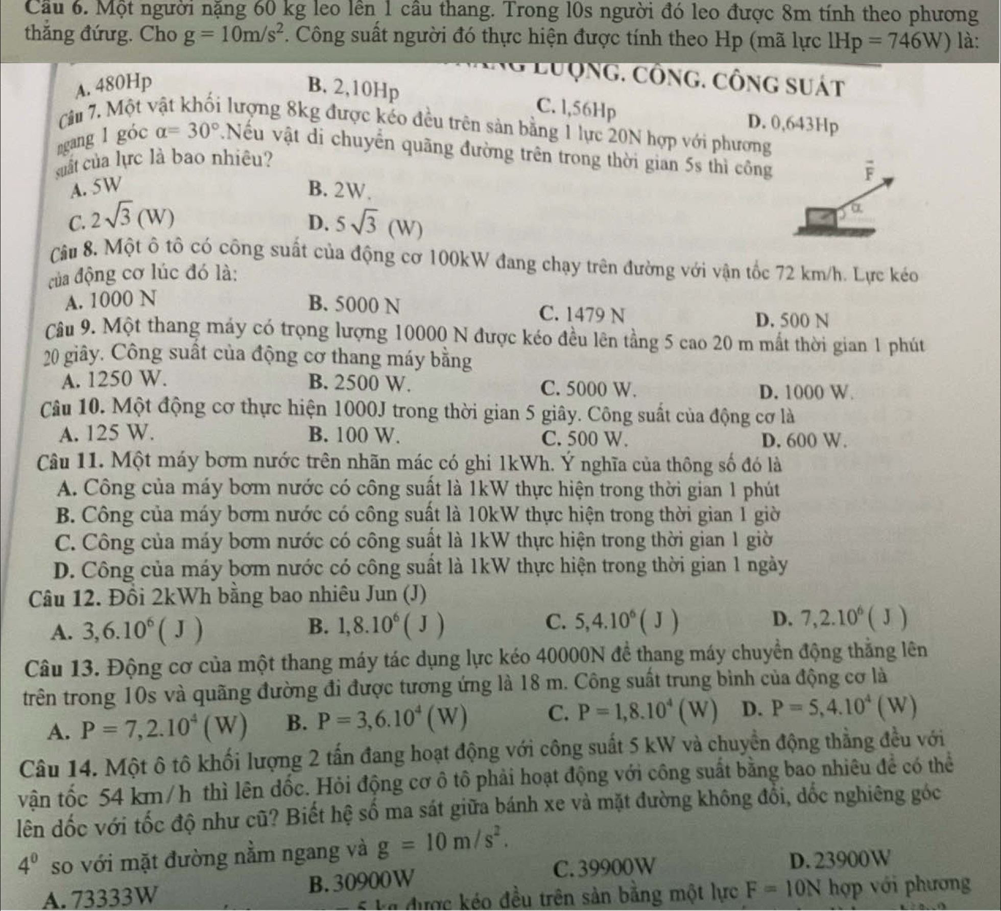 Cầu 6. Một người nặng 60 kg leo lên 1 câu thang. Trong l0s người đó leo được 8m tính theo phương
thắng đứưg. Cho g=10m/s^2. Công suất người đó thực hiện được tính theo Hp (mã lực 1Hp=746W) là:
Ng Lưộng. công. công suát
A. 480Hp B. 2,10Hp
C. l,56Hp D. 0,643Hp
Câu 7. Một vật khối lượng 8kg được kéo đều trên sản bằng 1 lực 20N hợp với phương
ngang l góc alpha =30° Nếu vật di chuyến quãng đường trên trong thời gian 5s thì công
suất của lực là bao nhiêu?
F
A. 5W B. 2W.
C. 2sqrt(3)(W) 5sqrt(3)(W)
a
D.
Câu 8. Một ô tô có công suất của động cơ 100kW đang chạy trên đường với vận tốc 72 km/h. Lực kéo
của động cơ lúc đó là:
A. 1000 N B. 5000 N C. 1479 N
D. 500 N
Câu 9. Một thang máy có trọng lượng 10000 N được kéo đều lên tầng 5 cao 20 m mất thời gian 1 phút
20 giây. Công suất của động cơ thang máy bằng
A. 1250 W. B. 2500 W. C. 5000 W.
D. 1000 W.
Câu 10. Một động cơ thực hiện 1000J trong thời gian 5 giây. Công suất của động cơ là
A. 125 W. B. 100 W. C. 500 W.
D. 600 W.
Câu 11. Một máy bơm nước trên nhãn mác có ghi 1kWh. Ý nghĩa của thông số đó là
A. Công của máy bơm nước có công suất là 1kW thực hiện trong thời gian 1 phút
B. Công của máy bơm nước có công suất là 10kW thực hiện trong thời gian 1 giờ
C. Công của máy bơm nước có công suất là 1kW thực hiện trong thời gian 1 giờ
D. Công của máy bơm nước có công suất là 1kW thực hiện trong thời gian 1 ngày
Câu 12. Đồi 2kWh bằng bao nhiêu Jun (J)
A. 3,6.10^6(J)
C.
D.
B. 1,8.10^6(J) 5,4.10^6(J) 7,2.10^6(J)
Câu 13. Động cơ của một thang máy tác dụng lực kéo 40000N để thang máy chuyền động thẳng lên
trên trong 10s và quãng đường đi được tương ứng là 18 m. Công suất trung bình của động cơ là
A. P=7,2.10^4(W) B. P=3,6.10^4(W) C. P=1,8.10^4(W) D. P=5,4.10^4(W)
Câu 14. Một ô tô khối lượng 2 tấn đang hoạt động với công suất 5 kW và chuyển động thẳng đều với
vận tốc 54 km/h thì lên dốc. Hỏi động cơ ô tô phải hoạt động với công suất bằng bao nhiêu để có thể
lên dốc với tốc độ như cũ? Biết hệ số ma sát giữa bánh xe và mặt đường không đổi, dốc nghiêng góc
4^0 so với mặt đường nằm ngang và g=10m/s^2.
C. 39900W D. 23900W
A. 73333W B. 30900W
5 ka được kéo đều trên sản bằng một lực F=10Nhop với phương