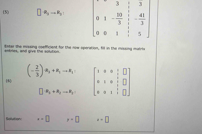 (5) □ · · R_3to R_3
Enter the missing coefficient for the row operation, fill in the missing matrix
entries, and give the solution.
(- 2/3 )· R_3+R_1to R_1: beginbmatrix 1&0&0&|&□  0&1&0&|&□  0&0&1&|&□ endbmatrix
(6)
□ · R_3+R_2to R_2:
Solution: x=□ y=□ z=□