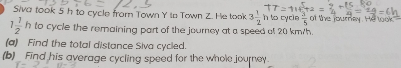 Siva took 5 h to cycle from Town Y to Town Z. He took 3 1/2 h to cycle  3/5  of the journey. He took
1 1/2 h to cycle the remaining part of the journey at a speed of 20 km/h. 
(a) Find the total distance Siva cycled. 
(b)_ Find his average cycling speed for the whole journey.