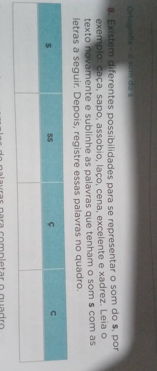 Ortografia - o som do s 
8. Existem diferentes possibilidades para se representar o som do s, por 
exemplo: caça, sapo, assobio, laço, cena, excelente e xadrez. Leia o 
texto novamente e sublinhe as palavras que tenham o som s com as 
letras a seguir. Depois, registre essas palavras no quadro.