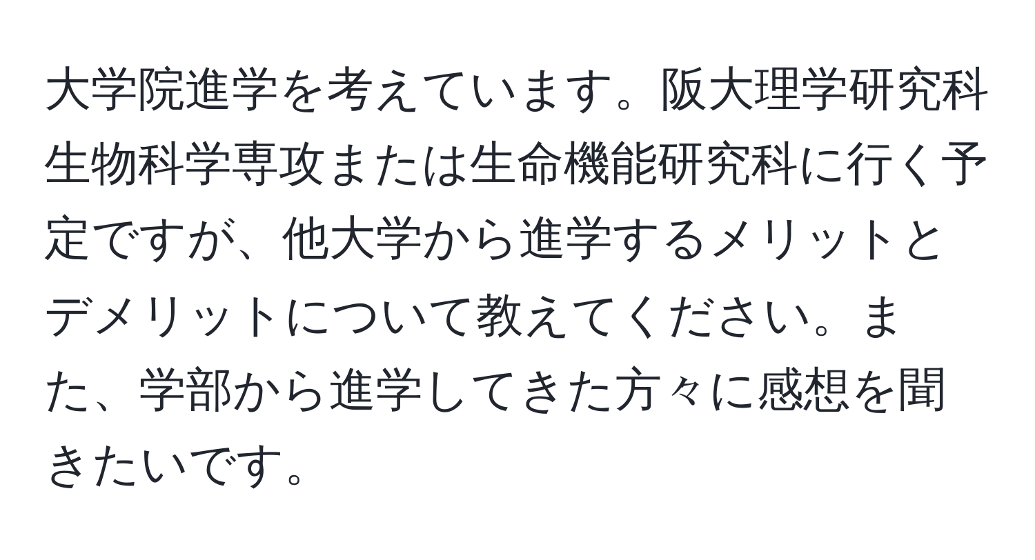 大学院進学を考えています。阪大理学研究科生物科学専攻または生命機能研究科に行く予定ですが、他大学から進学するメリットとデメリットについて教えてください。また、学部から進学してきた方々に感想を聞きたいです。