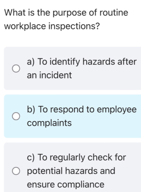 What is the purpose of routine
workplace inspections?
a) To identify hazards after
an incident
b) To respond to employee
complaints
c) To regularly check for
potential hazards and
ensure compliance