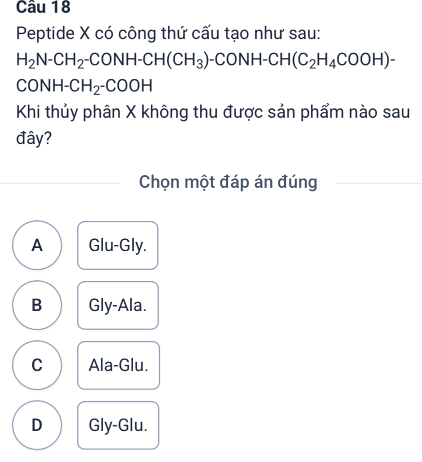 Peptide X có công thứ cấu tạo như sau:
H_2N-CH_2-CONH-CH(CH_3)-CONH-CH(C_2H_4COOH)-
CONH- CH_2-COOH
Khi thủy phân X không thu được sản phẩm nào sau
đây?
Chọn một đáp án đúng
A Glu-Gly.
B Gly-Ala.
C Ala-Glu.
D Gly-Glu.