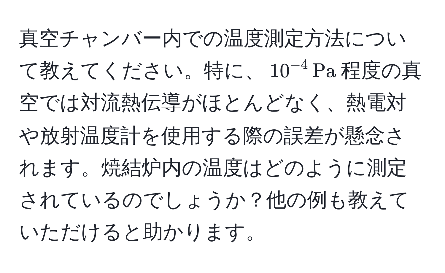 真空チャンバー内での温度測定方法について教えてください。特に、$10^(-4) , Pa$程度の真空では対流熱伝導がほとんどなく、熱電対や放射温度計を使用する際の誤差が懸念されます。焼結炉内の温度はどのように測定されているのでしょうか？他の例も教えていただけると助かります。