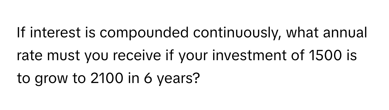 If interest is compounded continuously, what annual rate must you receive if your investment of 1500 is to grow to 2100 in 6 years?