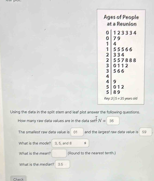 Ages of People 
at a Reunion
beginarrayr 9&1&2&3&7.79 0&555666 1344&78818 2578818endarray
-
3 01 1 2
|
3 566^*
4
4 9
5 0 12
5 | 8 9
K_W:2|5=25 Yarscle 

Using the data in the split stem and leaf plot anewer the following questions. 
How many raw data values are in the data set! N= ^ 28
The smallest raw data value is 0 and the largest raw data value is 50
What is the mode? 3, 5, and 8
What is the mean? (Round to the nearest tenth.) 
What is the median? 3.5
Check