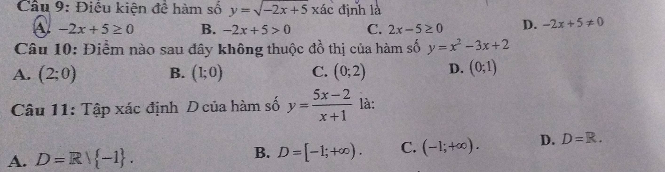 Điều kiện đề hàm số y=sqrt(-2x+5)xac định là
-2x+5≥ 0
B. -2x+5>0 C. 2x-5≥ 0
D. -2x+5!= 0
Câu 10: Điểm nào sau đây không thuộc đồ thị của hàm số y=x^2-3x+2
C.
A. (2;0) B. (1;0) (0;2)
D. (0;1)
Câu 11: Tập xác định D của hàm số y= (5x-2)/x+1  là:
B.
A. D=R/ -1. D=[-1;+∈fty ). C. (-1;+∈fty ).
D. D=R.