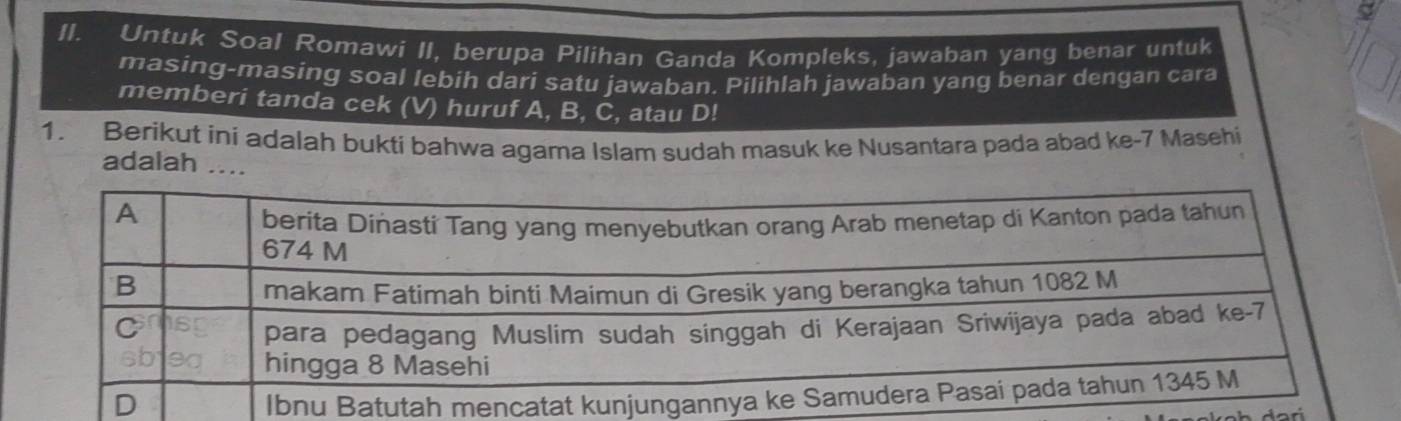 Untuk Soal Romawi II, berupa Pilihan Ganda Kompleks, jawaban yang benar untuk 
masing-masing soal lebih dari satu jawaban. Pilihlah jawaban yang benar dengan cara 
memberi tanda cek (V) huruf A, B, C, atau D! 
1. Berikut ini adalah bukti bahwa agama Islam sudah masuk ke Nusantara pada abad ke- 7 Masehi 
adalah ....