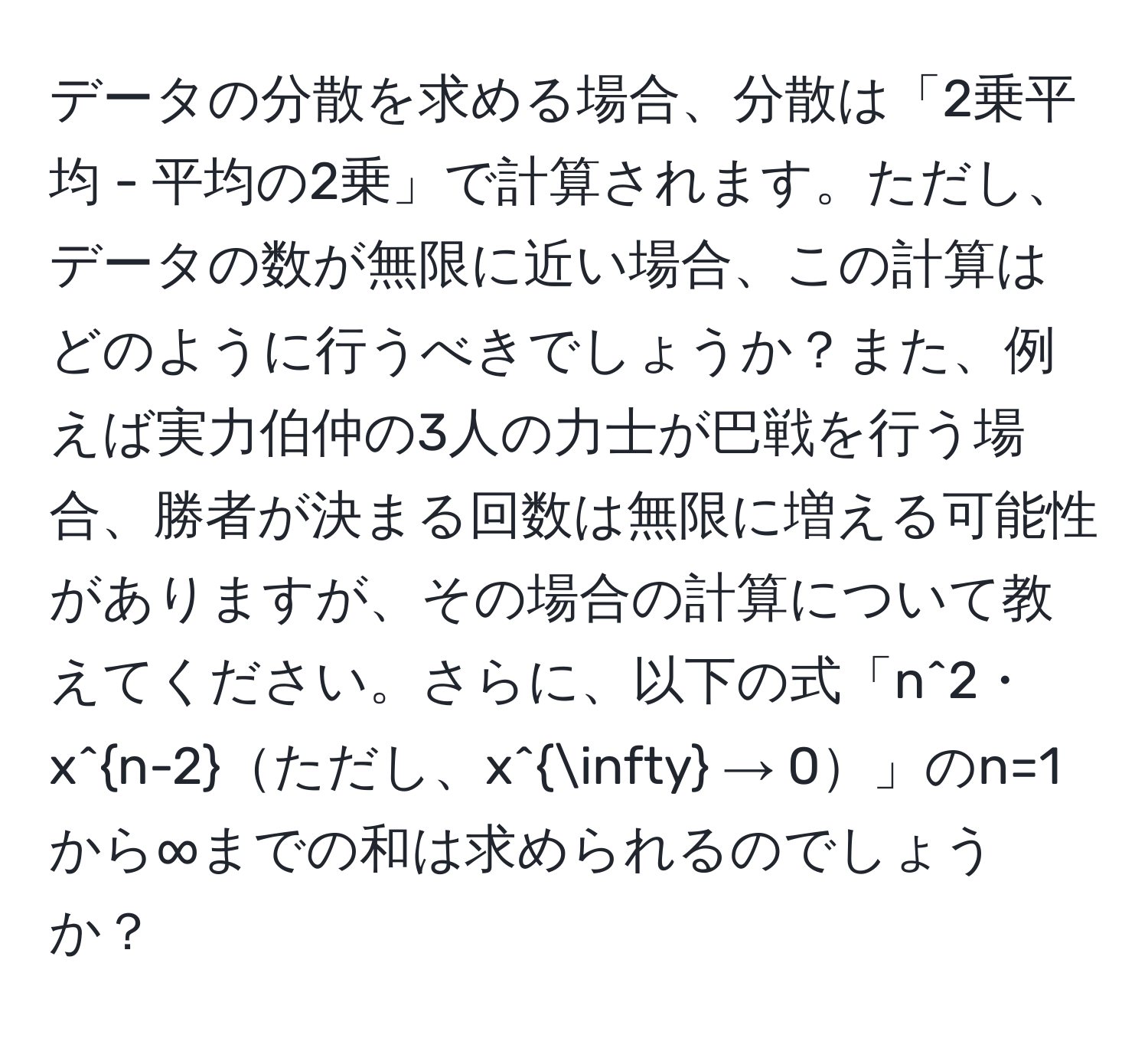 データの分散を求める場合、分散は「2乗平均 - 平均の2乗」で計算されます。ただし、データの数が無限に近い場合、この計算はどのように行うべきでしょうか？また、例えば実力伯仲の3人の力士が巴戦を行う場合、勝者が決まる回数は無限に増える可能性がありますが、その場合の計算について教えてください。さらに、以下の式「n^(2・x^n-2)ただし、x^(∈fty) → 0」のn=1から∞までの和は求められるのでしょうか？