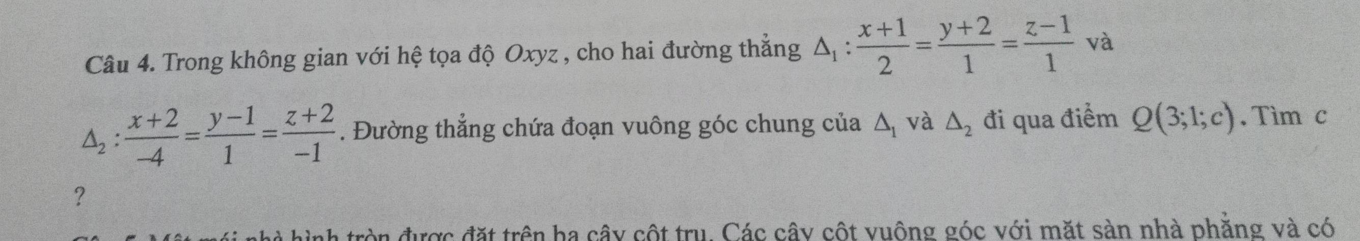 Trong không gian với hệ tọa độ Oxyz , cho hai đường thẳng △ _1: (x+1)/2 = (y+2)/1 = (z-1)/1  | và
△ _2: (x+2)/-4 = (y-1)/1 = (z+2)/-1 . Đường thẳng chứa đoạn vuông góc chung của △ _1 và △ _2 đi qua điểm Q(3;1;c). Tìm c 
? 
à hình tròn được đặt trên ba cây cột tru. Các cây cột vuông góc với mặt sàn nhà phẳng và có