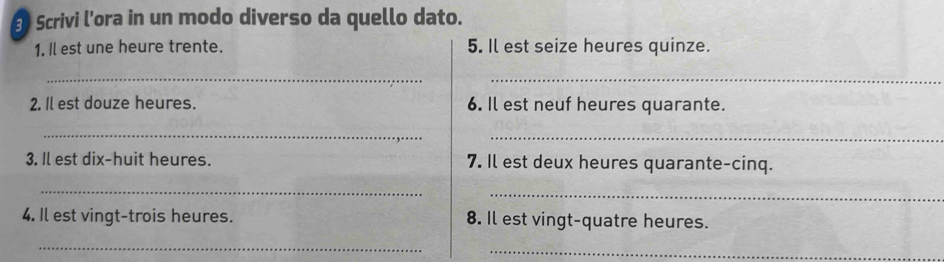 Scrivi l’ora in un modo diverso da quello dato. 
1. Il est une heure trente. 5. Il est seize heures quinze. 
__ 
2. Il est douze heures. 6. Il est neuf heures quarante. 
__ 
3. Il est dix-huit heures. 7. Il est deux heures quarante-cinq. 
_ 
_ 
4. Il est vingt-trois heures. 8. Il est vingt-quatre heures. 
_ 
_