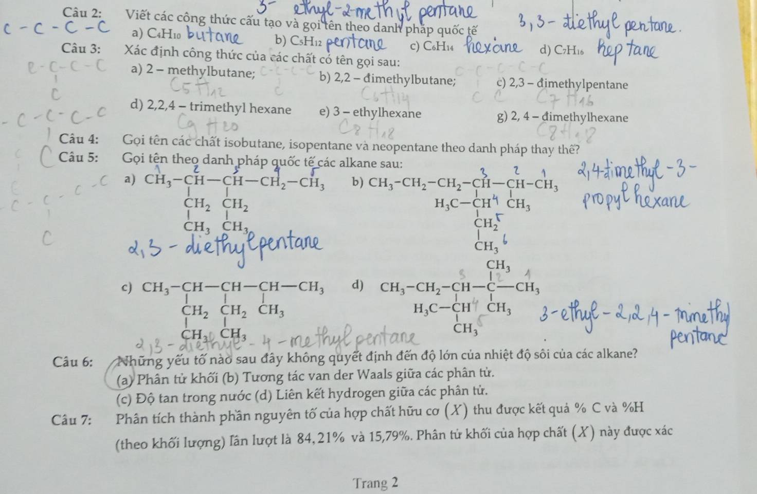 Viết các công thức cấu tạo và gọi tên theo danh pháp quốc tế
a) C4H10 b) CsH12
Câu 3:  Xác định công thức của các chất có tên gọi sau:
a) 2 - methylbutane; b) 2,2 - đimethylbutane; c) 2,3 - đimethylpentane
d) 2,2,4 - trimethyl hexane e) 3 - ethylhexane g) 2, 4 - đimethylhexane
Câu 4: Gọi tên các chất isobutane, isopentane và neopentane theo danh pháp thay thế?
Câu 5:  Gọi tên theo danh pháp quốc tế các alkane sau:
a) cH,-cH−cH−cH₂-cH, b) CH_3-CH_2-CH_2-CH-CH-CH-CH_3
beginarrayr CH_2CH_2
H_3C-CH^4CH_3
CH_3CH_3^(beginarray)r CH_2^(+ CH_3^+6 endarray)
c) beginarrayr CH_3-CH-CH-CH-CH_3 CH_2CH_2CH_3 Hendarray
d) CH_3-CH_2-CH-C-CH_3
H_3C-CHCH_3

CH_3
Câu 6: Những yếu tố nào sau đây không quyết định đến độ lớn của nhiệt độ sôi của các alkane?
(a) Phân tử khối (b) Tương tác van der Waals giữa các phân tử.
(c) Độ tan trong nước (d) Liên kết hydrogen giữa các phân tử.
Câu 7: Phân tích thành phần nguyên tố của hợp chất hữu cơ (X) thu được kết quả % C và %H
(theo khối lượng) lân lượt là 84, 21% và 15,79%. Phân tử khối của hợp chất (X) này được xác
Trang 2