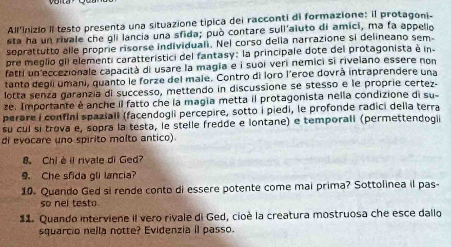 Voita Qu a 
All'inizio II testo presenta una situazione tipica dei racconti di formazione: il protagoni- 
sta ha un rivale che gli lancia una sfida; può contare sull'aiuto di amici, ma fa appello 
soprattutto alle proprie risorse individuali. Nel corso della narrazione si delineano sem- 
pre meglio gii elementi caratteristici del fantasy: la principale dote del protagonista è in- 
fatti un eccezionale capacità di usare la magia e i suoi veri nemici si rivelano essere non 
tanto degli umani, quanto le forze del male. Contro di loro l’eroe dovrà intraprendere una 
lotta senza garanzía di successo, mettendo in discussione se stesso e le proprie certez- 
ze. Importante è anche il fatto che la magia metta il protagonista nella condizione di su- 
perare I confini spaziali (facendogli percepire, sotto i piedi, le profonde radici della terra 
su cul sí trova e, sopra la testa, le stelle fredde e lontane) e temporali (permettendogli 
dl evocare uno spirito molto antico). 
8. Chi è il rivale di Ged? 
9. Che sfida gli lancia? 
10. Quando Ged si rende conto di essere potente come mai prima? Sottolinea il pas- 
so nel testo 
22. Quando interviene il vero rivale di Ged, cioè la creatura mostruosa che esce dallo 
squarcio nella notte? Evidenzia il passo.