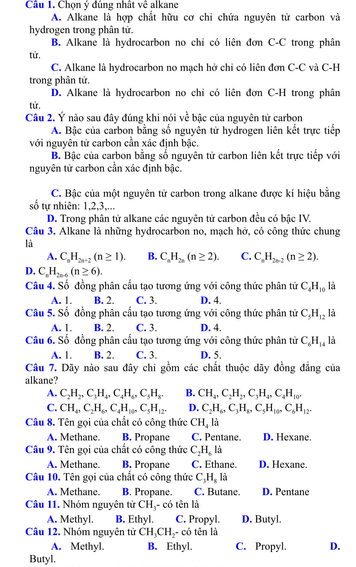 Chọn ý đúng nhất Vwidehat e alkane
A. Alkane là hợp chất hữu cơ chỉ chứa nguyên tử carbon và
hydrogen trong phân tử.
B. Alkane là hydrocarbon no chỉ có liên đơn C-C trong phân
tử.
C. Alkane là hydrocarbon no mạch hở chỉ có liên đơn C-C và C-H
trong phân tử.
D. Alkane là hydrocarbon no chỉ có liên đơn C-H trong phân
tử.
Câu 2. Ý nào sau đây đúng khi nói về bậc của nguyên tử carbon
A. Bậc của carbon bằng số nguyên tử hydrogen liên kết trực tiếp
với nguyên tử carbon cần xác định bậc.
B. Bậc của carbon bằng số nguyên tử carbon liên kết trực tiếp với
nguyên tử carbon cần xác định bậc.
C. Bậc của một nguyên tử carbon trong alkane được kí hiệu bằng
số tự nhiên: 1,2,3,...
D. Trong phân tử alkane các nguyên tử carbon đều có bậc IV.
Câu 3. Alkane là những hydrocarbon no, mạch hở, có công thức chung
là
A. C_nH_2n+2(n≥ 1). B. C_nH_2n(n≥ 2). C. C_nH_2n-2(n≥ 2).
D. C_nH_2n-6(n≥ 6).
Câu 4. Số đồng phân cấu tạo tương ứng với công thức phân tử C_4H_10 là
A. 1. B. 2. C. 3. D. 4.
Câu 5. Số đồng phân cấu tạo tương ứng với công thức phân tử C_5H_12 là
A. 1. B. 2. C. 3. D. 4.
Câu 6. Số đồng phân cấu tạo tương ứng với công thức phân tử C_6H_14 là
A. 1. B. 2. C. 3. D. 5.
Câu 7. Dãy nào sau đây chỉ gồm các chất thuộc dãy đồng đẳng của
alkane?
A. C_2H_2,C_3H_4,C_4H_6,C_5H_8. B. CH_4,C_2H_2,C_3H_4,C_4H_10.
C. CH_4,C_2H_6,C_4H_10,C_5H_12. D. C_2H_6,C_3H_8,C_5H_10,C_6H_12.
Câu 8. Tên gọi của chất có công thức CH_4 là
A. Methane. B. Propane C. Pentane. D. Hexane.
Câu 9. Tên gọi của chất có công thức C_2H_6 là
A. Methane. B. Propane C. Ethane. D. Hexane.
Câu 10. Tên gọi của chất có công thức C_3H_8 là
A. Methane. B. Propane. C. Butane. D. Pentane
Câu 11. Nhóm nguyên tử CH_3 có tên là
A. Methyl. B. Ethyl. C. Propyl. D. Butyl.
Câu 12. Nhóm nguyên tử CH_3CH_2· - có tên là
A. Methyl. B. Ethyl. C. Propyl. D.
Butyl.