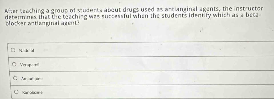 After teaching a group of students about drugs used as antianginal agents, the instructor
determines that the teaching was successful when the students identify which as a beta-
blocker antianginal agent?
Nadolol
Verapamil
Amlodipine
Ranolazine