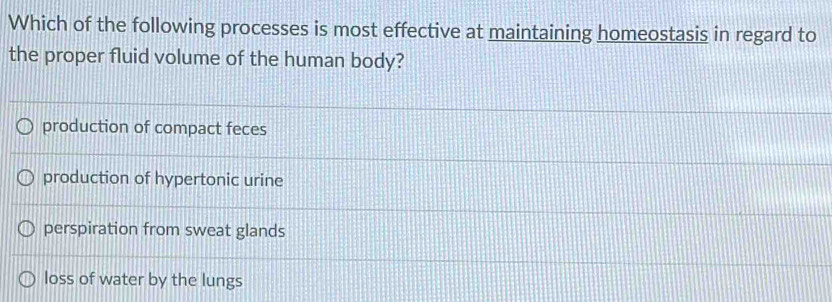 Which of the following processes is most effective at maintaining homeostasis in regard to
the proper fluid volume of the human body?
production of compact feces
production of hypertonic urine
perspiration from sweat glands
loss of water by the lungs