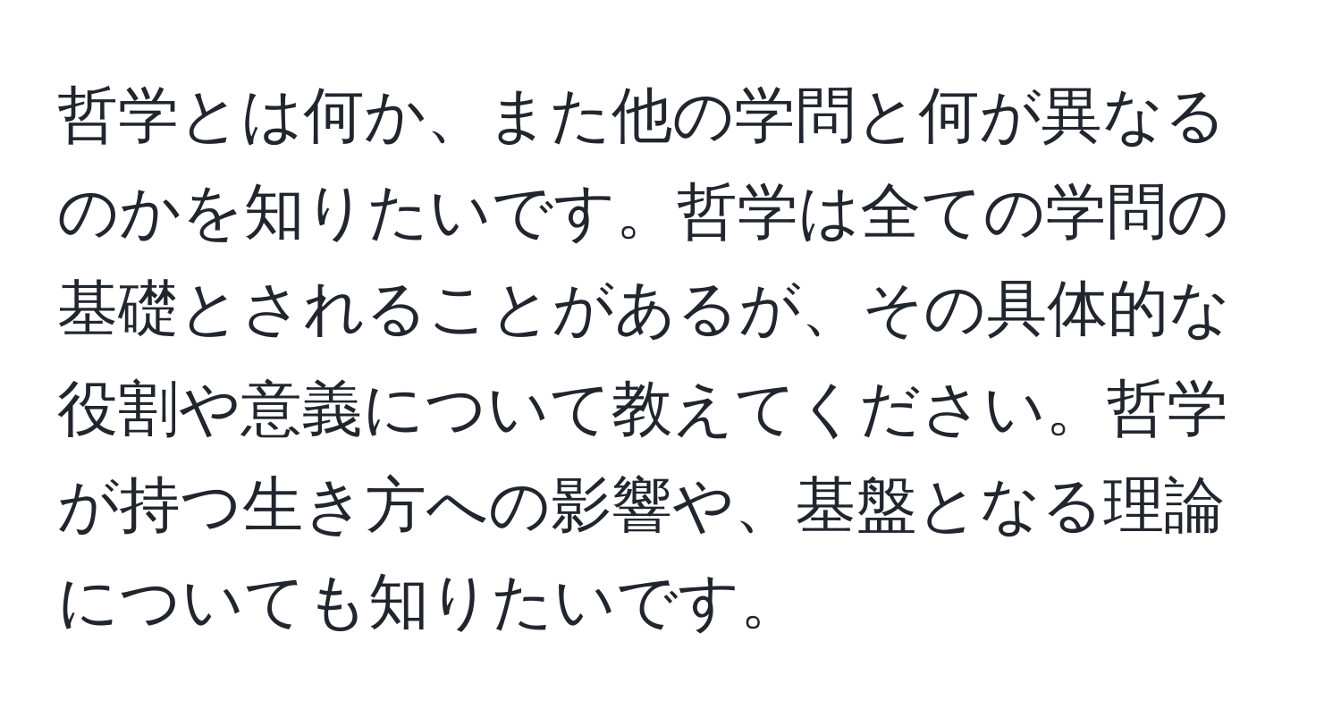 哲学とは何か、また他の学問と何が異なるのかを知りたいです。哲学は全ての学問の基礎とされることがあるが、その具体的な役割や意義について教えてください。哲学が持つ生き方への影響や、基盤となる理論についても知りたいです。