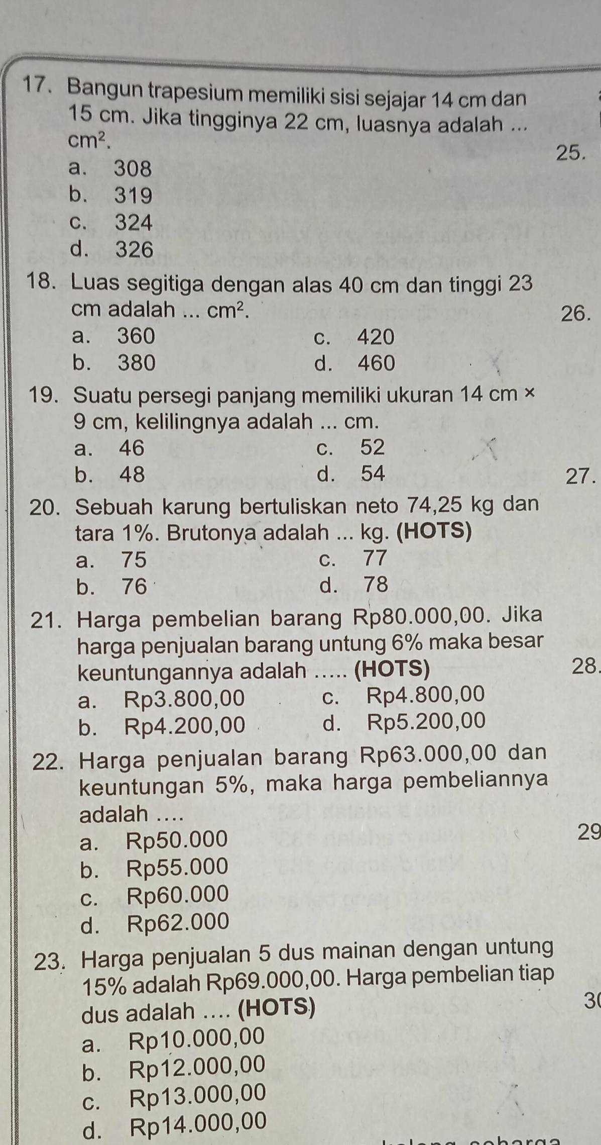 Bangun trapesium memiliki sisi sejajar 14 cm dan
15 cm. Jika tingginya 22 cm, luasnya adalah ...
cm^2. 
25.
a. 308
b. 319
c. 324
d. 326
18. Luas segitiga dengan alas 40 cm dan tinggi 23
cm adalah ... cm^2. 26.
a. 360 c. 420
b. 380 d. 460
19. Suatu persegi panjang memiliki ukuran 14 cm ×
9 cm, kelilingnya adalah ... cm.
a. 46 c. 52
b. 48 d. 54 27.
20. Sebuah karung bertuliskan neto 74,25 kg dan
tara 1%. Brutonya adalah ... kg. (HOTS)
a. 75 c. 77
b. 76 d. 78
21. Harga pembelian barang Rp80.000,00. Jika
harga penjualan barang untung 6% maka besar
keuntungannya adalah …... (HOTS)
28
a. Rp3.800,00 c. Rp4.800,00
b. Rp4.200,00 d. Rp5.200,00
22. Harga penjualan barang Rp63.000,00 dan
keuntungan 5%, maka harga pembeliannya
adalah ....
a. Rp50.000
29
b. Rp55.000
c. Rp60.000
d. Rp62.000
23. Harga penjualan 5 dus mainan dengan untung
15% adalah Rp69.000,00. Harga pembelian tiap
dus adalah .. (HOTS) 3
a. Rp10.000,00
b. Rp12.000,00
c. Rp13.000,00
d. Rp14.000,00