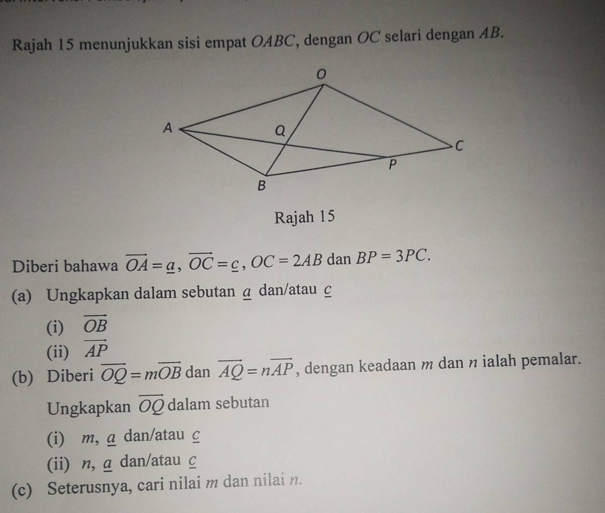 Rajah 15 menunjukkan sisi empat OABC, dengan OC selari dengan AB. 
Rajah 15 
Diberi bahawa vector OA=_ a, vector OC=_ c, OC=2AB dan BP=3PC. 
(a) Ungkapkan dalam sebutan a dan/atau c
(i) vector OB
(ii) vector AP
(b) Diberi overline OQ=moverline OB dan vector AQ=nvector AP , dengan keadaan m dan n ialah pemalar. 
Ungkapkan vector OQ dalam sebutan 
(i) m, a dan/atau c
(ii) n, α dan/atau C
(c) Seterusnya, cari nilai m dan nilai n.