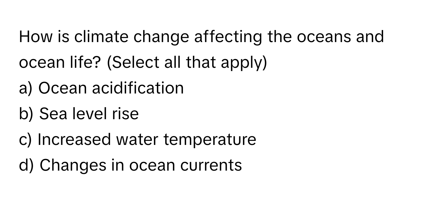 How is climate change affecting the oceans and ocean life? (Select all that apply)
a) Ocean acidification 
b) Sea level rise 
c) Increased water temperature 
d) Changes in ocean currents