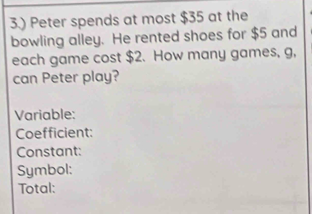 3.) Peter spends at most $35 at the 
bowling alley. He rented shoes for $5 and 
each game cost $2. How many games, g, 
can Peter play? 
Variable: 
Coefficient: 
Constant: 
Symbol: 
Total: