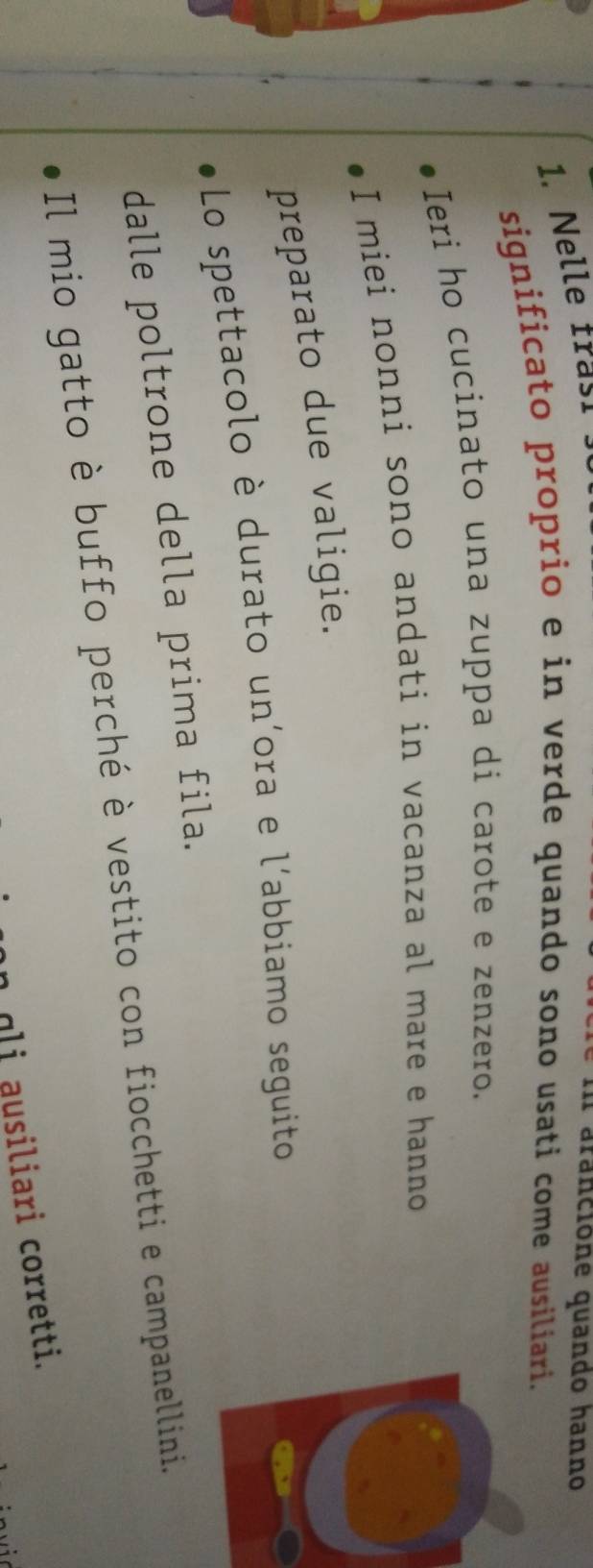 Nelle fraç! 
al arancione quando hanno 
significato proprio e in verde quando sono usati come ausiliari. 
Ieri ho cucinato una zuppa di carote e zenzero. 
I miei nonni sono andati in vacanza al mare e hanno 
preparato due valigie. 
Lo spettacolo è durato un'ora e l'abbiamo seguito 
dalle poltrone della prima fila. 
Il mio gatto è buffo perché è vestito con fiocchetti e campanellini. 
gli ausiliari corretti.