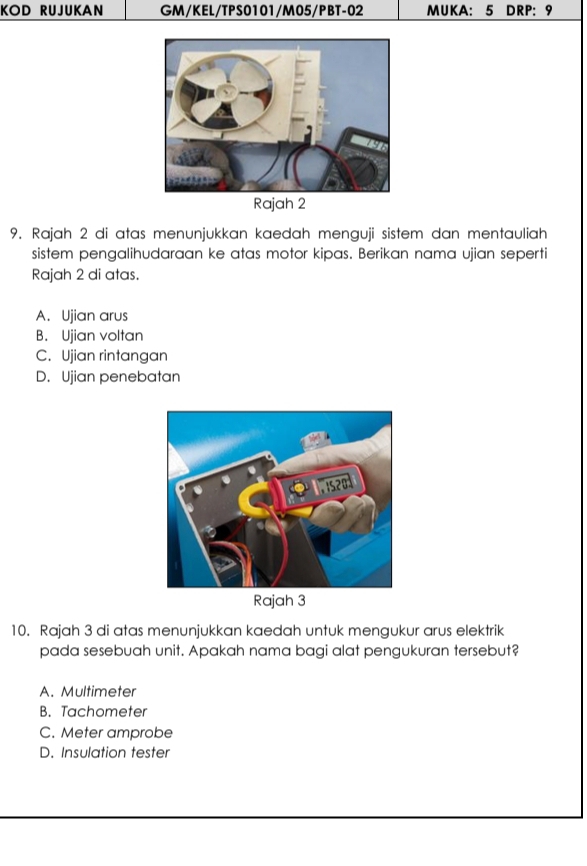 KOD RUJUKAN GM/KEL/TPS0101/M05/PBT-02 MUKA: 5 DRP: 9
Rajah 2
9. Rajah 2 di atas menunjukkan kaedah menguji sistem dan mentauliah
sistem pengalihudaraan ke atas motor kipas. Berikan nama ujian seperti
Rajah 2 di atas.
A. Ujian arus
B. Ujian voltan
C. Ujian rintangan
D. Ujian penebatan
Rajah 3
10. Rajah 3 di atas menunjukkan kaedah untuk mengukur arus elektrik
pada sesebuah unit. Apakah nama bagi alat pengukuran tersebut?
A. Multimeter
B. Tachometer
C. Meter amprobe
D. Insulation tester