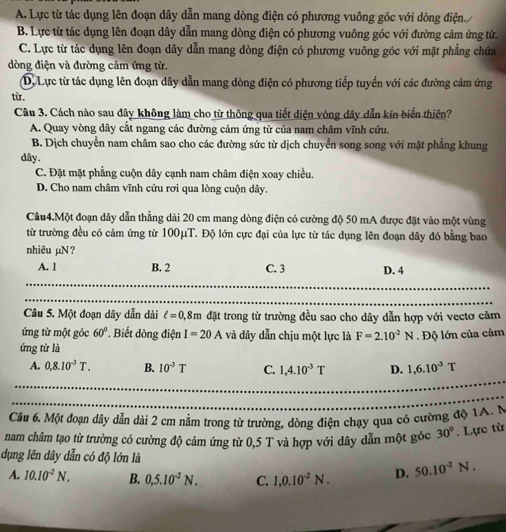 A. Lực từ tác dụng lên đoạn dây dẫn mang dòng điện có phương vuông góc với dòng điện.,
B. Lực từ tác dụng lên đoạn dây dẫn mang dòng điện có phương vuông góc với đường cảm ứng từ.
C. Lực từ tác dụng lên đoạn dây dẫn mang dòng điện có phương vuông góc với mặt phẳng chứa
dòng điện và đường cảm ứng từ.
D. Lực từ tác dụng lên đoạn dây dẫn mang dòng điện có phương tiếp tuyến với các đường cảm ứng
từ.
Câu 3. Cách nào sau đây không làm cho từ thông qua tiết diện vòng dây dẫn kín biến thiên?
A. Quay vòng dây cắt ngang các đường cảm ứng từ của nam châm vĩnh cửu.
B. Dịch chuyển nam châm sao cho các đường sức từ dịch chuyển song song với mặt phẳng khung
dây.
C. Đặt mặt phẳng cuộn dây cạnh nam châm điện xoay chiều.
D. Cho nam châm vĩnh cửu rơi qua lòng cuộn dây.
Câu4.Một đoạn dây dẫn thẳng dài 20 cm mang dòng điện có cường độ 50 mA được đặt vào một vùng
từ trường đều có cảm ứng từ 100μT. Độ lớn cực đại của lực từ tác dụng lên đoạn dây đó bằng bao
nhiêu µN?
A. 1 B. 2 C. 3 D. 4
Câu 5. Một đoạn dây dẫn dài ell =0,8m đặt trong từ trường đều sao cho dây dẫn hợp với vectơ cảm
ứng từ một góc 60°.  Biết đòng điện I=20A và dây dẫn chịu một lực là F=2.10^(-2)N Độ lớn của cảm
ứng từ là
A. 0,8.10^(-3)T. B. 10^(-3)T C. 1,4.10^(-3)T D. 1,6.10^(-3)T
Câu 6. Một đoạn dây dẫn dài 2 cm nằm trong từ trường, dòng điện chạy qua có cường độ 1A. M
nam châm tạo từ trường có cường độ cảm ứng từ 0,5 T và hợp với dây dẫn một góc 30°. Lực từ
dụng lên dây dẫn có độ lớn là
A. 10.10^(-2)N. B. 0,5.10^(-2)N. C. 1,0.10^(-2)N. D. 50.10^(-2)N.