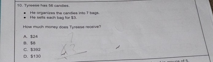 Tyreese has 56 candies.
He organizes the candies into 7 bags.
He sells each bag for $3.
How much money does Tyreese receive?
A. $24
B. $8
C. $392
D. $130
ns of 5