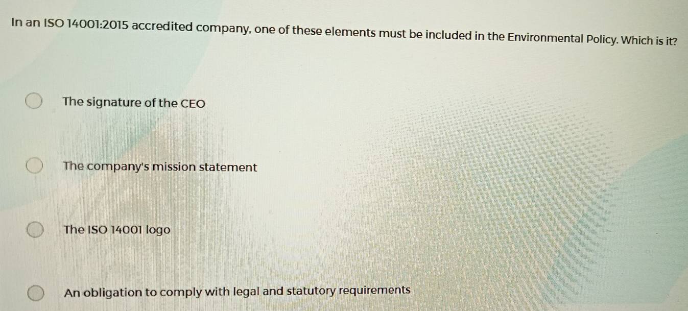 In an ISO 14001:2015 accredited company, one of these elements must be included in the Environmental Policy. Which is it?
The signature of the CEO
The company's mission statement
The ISO 14001 logo
An obligation to comply with legal and statutory requirements