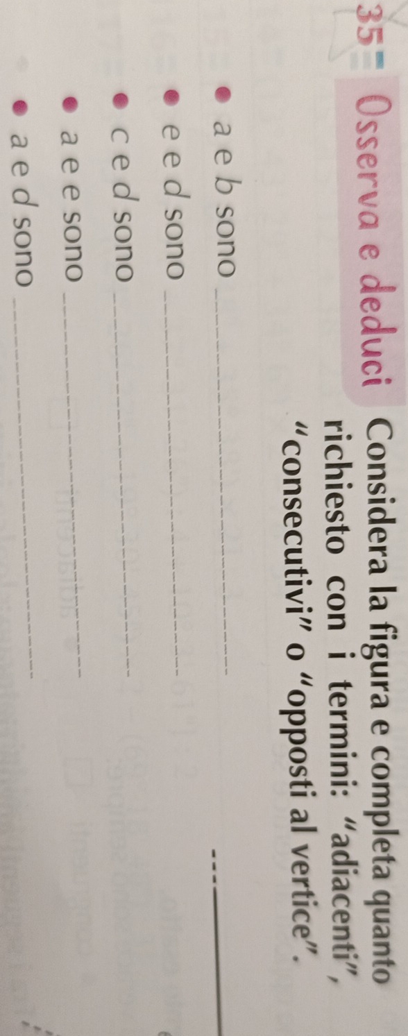 35= Osserva e deduci Considera la figura e completa quanto 
richiesto con i termini: “adiacenti”, 
“consecutivi” o “opposti al vertice”. 
a e b sono_ 
_ 
e e d sono_ 
c e d sono_ 
a e e sono 
_ 
a e d sono 
_