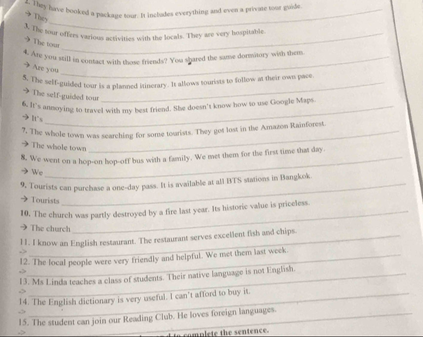 They have booked a package tour. It includes everything and even a private tour guide 
They 
3. The tour offers various activities with the locals. They are very hospitable 
The tour 
4. Are you still in contact with those friends? You shared the same dormitory with them 
Are you 
5. The self-guided tour is a planned itinerary. It allows tourists to follow at their own pace 
>The self-guided tour 
6. It’s annoying to travel with my best friend. She doesn’t know how to use Google Maps 
It's 
7. The whole town was searching for some tourists. They got lost in the Amazon Rainforest 
The whole town 
8. We went on a hop-on hop-off bus with a family. We met them for the first time that day 
We 
9, Tourists can purchase a one-day pass. It is available at all BTS stations in Bangkok 
Tourists 
10. The church was partly destroyed by a fire last year. Its historic value is priceless. 
→ The church 
_ 
11. I know an English restaurant. The restaurant serves excellent fish and chips. 
12. The local people were very friendly and helpful. We met them last week. 
->_ 
13. Ms Linda teaches a class of students. Their native language is not English. 
14. The English dictionary is very useful. I can’t afford to buy it. 
15. The student can join our Reading Club. He loves foreign languages. 
complete the sentence.
