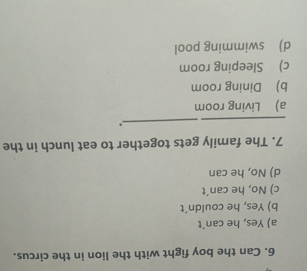 Can the boy fight with the lion in the circus.
a) Yes, he can’t
b) Yes, he couldn´t
c) No, he can´t
d) No, he can
7. The family gets together to eat lunch in the
_
_
a) Living room
b) Dining room
c) Sleeping room
d) swimming pool