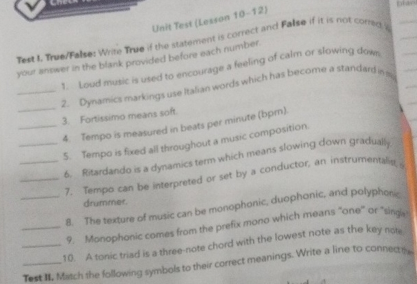 Unit Test (Lesson 10-12) 
Test L True/False: Write True if the statement is correct and False if it is not correc 
your answer in the blank provided before each number. 
1. Loud music is used to encourage a feeling of calm or slowing down 
_ 
_2. Dynamics markings use Italian words which has become a standard in m
3. Fortissimo means soft. 
_4. Tempo is measured in beats per minute (bpm). 
_5. Tempo is fixed all throughout a music composition. 
_6. Ritardando is a dynamics term which means slowing down gradually 
_7. Tempo can be interpreted or set by a conductor, an instrumentalist 
drummer. 
_8. The texture of music can be monophonic, duophonic, and polyphonic 
_9. Monophonic comes from the prefix mono which means "one" or "singls 
_10. A tonic triad is a three-note chord with the lowest note as the key note 
_Test I. Match the following symbols to their correct meanings. Write a line to connect the