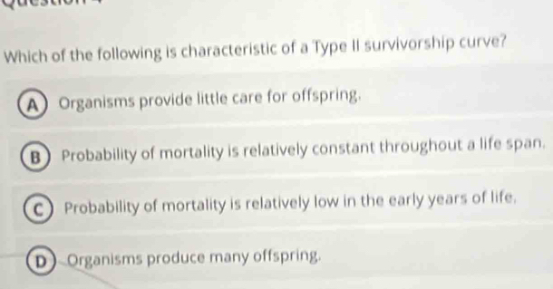 Which of the following is characteristic of a Type II survivorship curve?
A Organisms provide little care for offspring.
BProbability of mortality is relatively constant throughout a life span.
C) Probability of mortality is relatively low in the early years of life.
D Organisms produce many offspring.