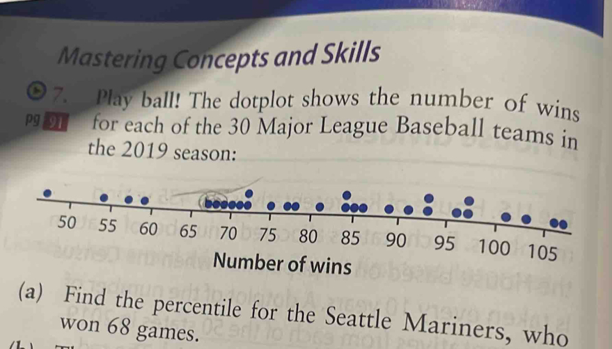 Mastering Concepts and Skills 
7. Play ball! The dotplot shows the number of wins 
Pgn for each of the 30 Major League Baseball teams in 
the 2019 season: 
(a) Find the percentile for the Seattle Mariners, who 
won 68 games.