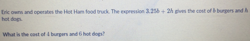 Eric owns and operates the Hot Ham food truck. The expression 3.25b+2h gives the cost of b burgers and h
hot dogs.
What is the cost of 4 burgers and 6 hot dogs?