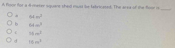 A floor for a 4-meter square shed must be fabricated. The area of the floor is _.
a 64m^2
b 64m^3
C 16m^2
d 16m^3