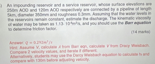 ) An impounding reservoir and a service reservoir, whose surface elevations are
250m AOD and 120m AOD respectively are connected by a pipeline of length
5km, diameter 350mm and roughness 0.3mm. Assuming that the water levels in 
the reservoirs remain constant, estimate the discharge. The kinematic viscosity 
of water may be taken as 1.13· 10^(-6)m^2/s , and you should use the Barr equation 
to determine friction factor. 
(14 marks) 
Answer: Q=0.292m^3/s
Hint: Assume V, calculate / from Barr eqn, calculate V from Dracy Weisbach. 
Compare 2 velocity values, and iterate if different. 
Alternatively, students may use the Darcy Weisbach equation to calculate hi and 
compare with 130m before adjusting velocity.