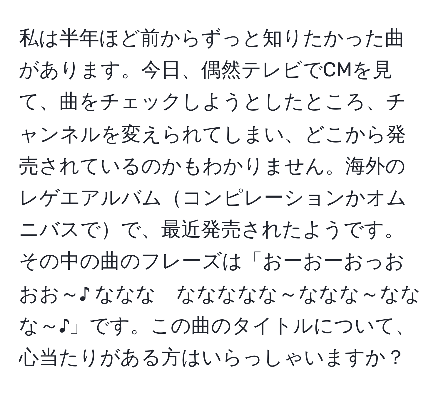 私は半年ほど前からずっと知りたかった曲があります。今日、偶然テレビでCMを見て、曲をチェックしようとしたところ、チャンネルを変えられてしまい、どこから発売されているのかもわかりません。海外のレゲエアルバムコンピレーションかオムニバスでで、最近発売されたようです。その中の曲のフレーズは「おーおーおっおおお～♪ ななな　ななななな～ななな～ななな～♪」です。この曲のタイトルについて、心当たりがある方はいらっしゃいますか？