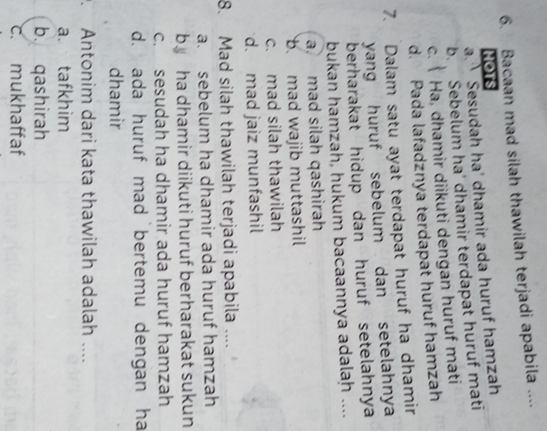 Bacaan mad silah thawilah terjadi apabila ....
Hots
a. Sesudah ha' dhamir ada huruf hamzah
b. Sebelum ha’ dhamir terdapat huruf mati
c. Ha, dhamir diikuti dengan huruf mati
d. Pada lafadznya terdapat huruf hamzah
7. Dalam satu ayat terdapat huruf ha dhamir
yang huruf sebelum dan setelahny 
berharakat hidup dan huruf setelahnya 
bukan hamzah, hukum bacaannya adalaḥ ....
a. mad silah qashirah
b. mad wajib muttashil
c. mad silah thawilah
d. mad jaiz munfashil
8. Mad silah thawilah terjadi apabila ....
a. sebelum ha dhamir ada huruf hamzah
by ha dhamir diikuti huruf berharakat sukun
c. sesudah ha dhamir ada huruf hamzah
d. ada huruf mad bertemu dengan ha
dhamir
. Antonim dari kata thawilah adalah ....
a. tafkhim
b. qashirah
c. mukhaffaf