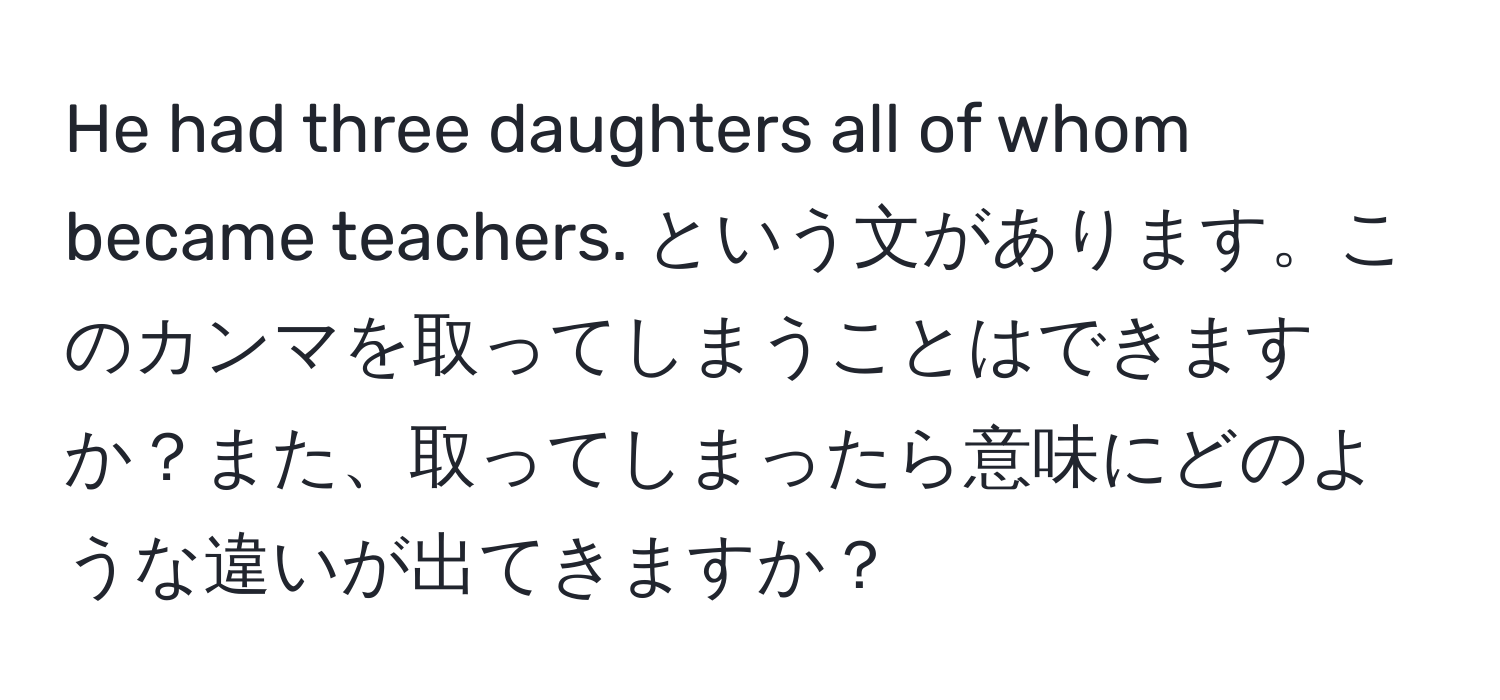 He had three daughters all of whom became teachers. という文があります。このカンマを取ってしまうことはできますか？また、取ってしまったら意味にどのような違いが出てきますか？