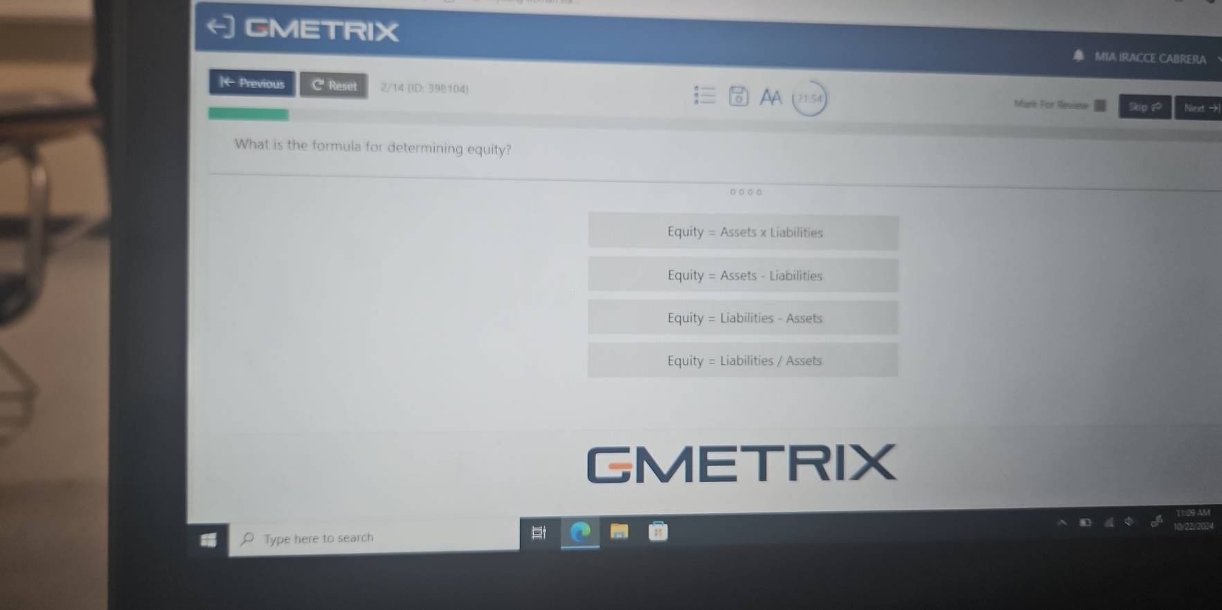 CMETRIX
MIA IRACCE CABRERA
|← Previous C Reset 2/14 (ID: 39B104) Mari For Reviee Skip ♂ Nexet →
AA
What is the formula for determining equity?
。○○。
Equity = Assets x Liabilities
Equity = Assets - Liabilities
Equity = Liabilities - Assets
Equity = Liabilities / Assets
GMETRIX
Type here to search
t