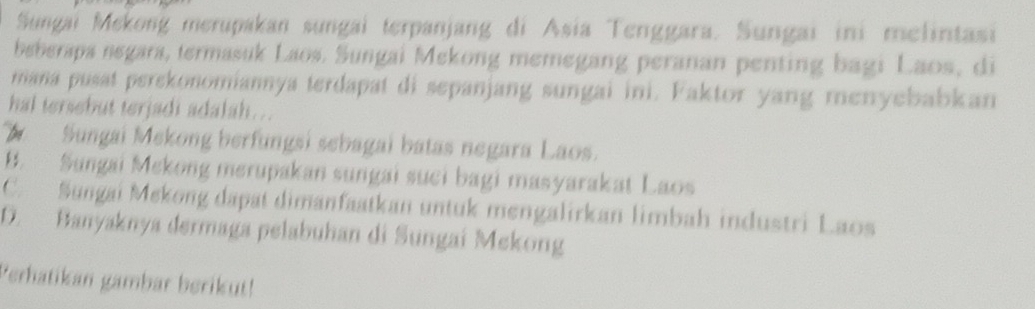 Sungai Mekong merupakan sungai terpanjang di Asia Tenggara. Sungai ini melintasi
beberaps negars, termasuk Laos. Sungai Mekong memegang peranan penting bagi Laos, di
mana pusat perekonomiannya terdapat di sepanjang sungai ini. Faktor yang menyebabkan
hal tersebut terjadi adalah…..
b Sungai Mekong berfungsi sebagai batas negara Laos.
B. Sungai Mekong merupakan sungai suci bagi masyarakat Laos
C. Sungai Mekong dapat dimanfaatkan untuk mengalirkan limbah industri Laos
D. Banyaknya dermaga pelabuhan di Sungai Mekong
Perhatikan gambar berikut!