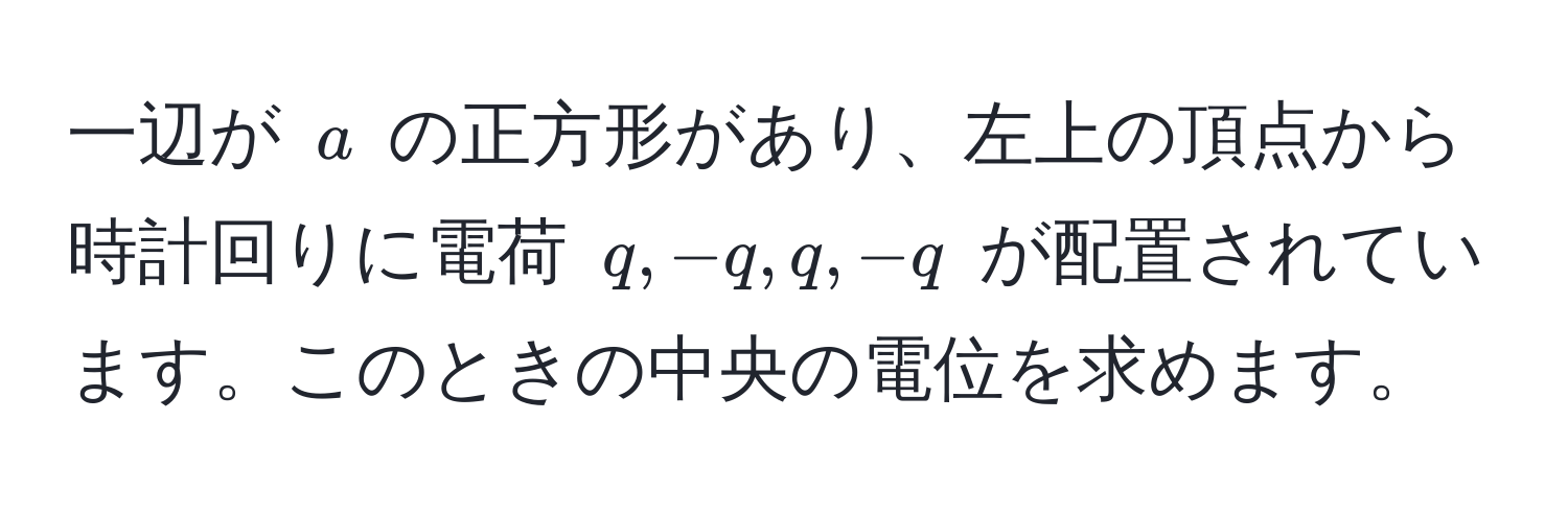 一辺が ( a ) の正方形があり、左上の頂点から時計回りに電荷 ( q, -q, q, -q ) が配置されています。このときの中央の電位を求めます。