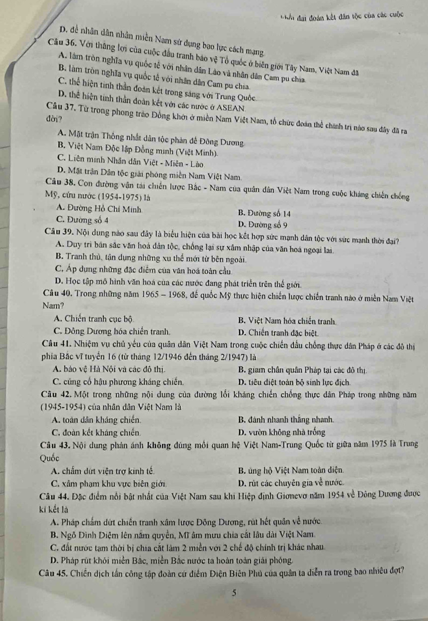 Kội đai đoàn kết dân tộc của các cuộc
D. đề nhân dân nhân miền Nam sử dụng bạo lực cách mạng
Câu 36. Với thắng lợi của cuộc đầu tranh bảo vệ Tổ quốc ở biên giới Tây Nam, Việt Nam đã
A. làm tròn nghĩa vụ quốc tế với nhân dân Lào và nhân dân Cam pu chia
B làm tròn nghĩa vụ quốc tế với nhân dân Cam pu chia
C. thể hiện tinh thần đoàn kết trong sáng với Trung Quốc.
D. thể hiện tính thần đoàn kết với các nước ở ASEAN.
dời?
Cầâu 37. Từ trong phong trào Đồng khởi ở miền Nam Việt Nam, tổ chức đoán thể chính trị nào sau đây đã ra
A. Mặt trận Thống nhất dân tộc phản đế Đông Dương
B. Việt Nam Độc lập Đồng minh (Việt Minh)
C. Liên minh Nhân dân Việt - Miên - Lào
D. Mặt trận Dân tộc giải phóng miền Nam Việt Nam.
Câu 38. Con đường vận tải chiến lược Bắc - Nam của quân dân Việt Nam trong cuộc kháng chiến chống
Mỹ, cứu nước (1954-1975) là
A. Đường Hồ Chí Minh B. Đường số 14
C. Đường số 4 D. Đường số 9
Câu 39. Nội dung nào sau đây là biểu hiện của bài học kết hợp sức mạnh dân tộc với sức manh thời đại?
A. Duy trì bản sắc văn hoá dân tộc, chống lại sự xâm nhập của văn hoá ngoại lai.
B. Tranh thủ, tận dụng những xu thế mới từ bên ngoài.
C. Áp dụng những đặc điểm của văn hoá toàn cầu
D. Học tập mô hình văn hoa của các nước đang phát triển trên thế giới.
Câu 40. Trong những năm 1965 - 1968, đế quốc Mỹ thực hiện chiến lược chiến tranh nào ở miền Nam Việt
Nam?
A. Chiến tranh cục bộ B. Việt Nam hóa chiến tranh
C. Đông Dương hóa chiến tranh D. Chiến tranh đặc biệt.
Câu 41. Nhiệm vụ chủ yếu của quân dân Việt Nam trong cuộc chiến đầu chống thực dân Pháp ở các đô thị
phía Bắc vĩ tuyển 16 (từ tháng 12/1946 đến tháng 2/1947) là
A. bảo vệ Hà Nội và các đô thị B. giam chân quân Pháp tại các đô thị.
C. củng cổ hậu phương kháng chiến. D. tiêu diệt toàn bộ sinh lực địch
Câu 42. Một trong những nội dung của đường lối kháng chiến chống thực dân Pháp trong những năm
(1945-1954) của nhân dân Việt Nam là
A. toàn dân kháng chiến. B. đánh nhanh thắng nhanh.
C. đoàn kết kháng chiến D. vườn không nhà trống
Câu 43. Nội dung phản ánh không đúng mối quan hệ Việt Nam-Trung Quốc từ giữa năm 1975 là Trung
Quốc
A. chẩm dứt viện trợ kinh tế.  B ủng hộ Việt Nam toàn diện.
C. xâm phạm khu vực biên giới, D. rút các chuyên gia về nước.
Câu 44. Đặc điểm nổi bật nhất của Việt Nam sau khi Hiệp định Giơnevơ năm 1954 về Đông Dương được
ki kết là
A. Pháp chấm dứt chiến tranh xâm lược Đông Dương, rút hết quân về nước.
B. Ngô Dình Diệm lên nắm quyền, Mĩ âm mưu chia cắt lâu dài Việt Nam.
C. đất nước tạm thời bị chia cắt làm 2 miền với 2 chế độ chính trị khác nhau.
D. Pháp rút khỏi miền Bắc, miền Bắc nước ta hoàn toàn giải phóng
Câu 45. Chiến dịch tấn công tập đoàn cứ điểm Điện Biên Phủ của quân ta diễn ra trong bao nhiêu đợt?
5