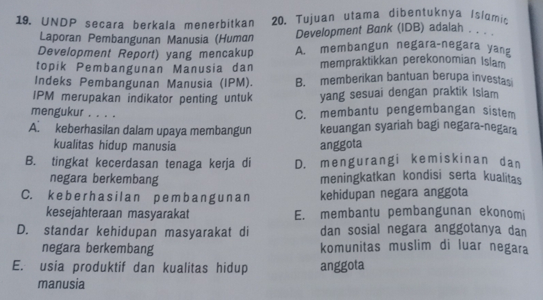 UNDP secara berkala menerbitkan 20. Tujuan utama dibentuknya Islamic
Laporan Pembangunan Manusia (Human Development Bank (IDB) adalah . . . .
Development Report) yang mencakup A. membangun negara-negara yang
topik Pembangunan Manusia dan mempraktikkan perekonomian Islam
Indeks Pembangunan Manusia (IPM). B. memberikan bantuan berupa investasi
IPM merupakan indikator penting untuk yang sesuai dengan praktik Islam
mengukur . . . . C. membantu pengembangan sistem
A. keberhasilan dalam upaya membangun keuangan syariah bagi negara-negara
kualitas hidup manusia anggota
B. tingkat kecerdasan tenaga kerja di D. mengurangi kemiskinan dan
negara berkembang meningkatkan kondisi serta kualitas
C. k e b e rh a s i l a n p еmb a n g u n a n kehidupan negara anggota
kesejahteraan masyarakat E. membantu pembangunan ekonomi
D. standar kehidupan masyarakat di dan sosial negara anggotanya dan
negara berkembang komunitas muslim di luar negara
E. usia produktif dan kualitas hidup anggota
manusia